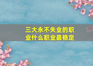 三大永不失业的职业什么职业最稳定