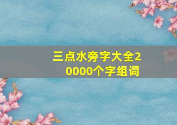 三点水旁字大全20000个字组词