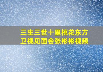 三生三世十里桃花东方卫视见面会张彬彬视频