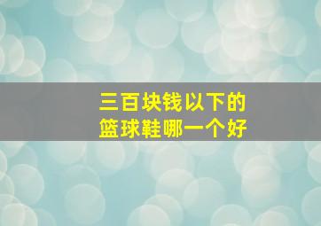 三百块钱以下的篮球鞋哪一个好