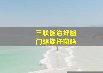 三联能治好幽门螺旋杆菌吗