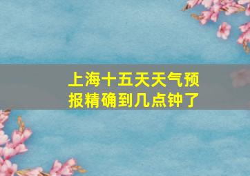 上海十五天天气预报精确到几点钟了