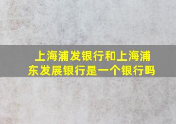 上海浦发银行和上海浦东发展银行是一个银行吗