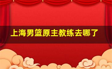 上海男篮原主教练去哪了