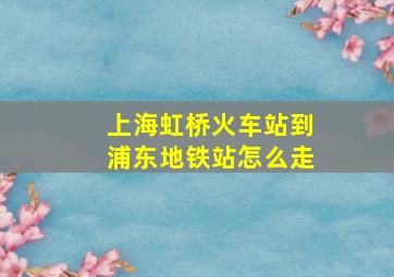 上海虹桥火车站到浦东地铁站怎么走