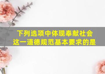 下列选项中体现奉献社会这一道德规范基本要求的是