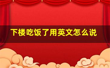 下楼吃饭了用英文怎么说