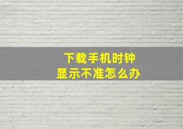 下载手机时钟显示不准怎么办