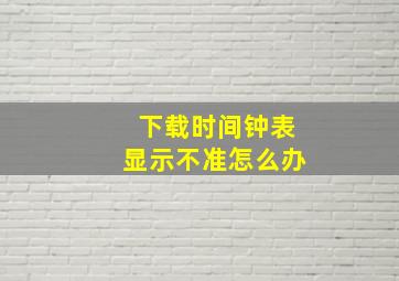 下载时间钟表显示不准怎么办