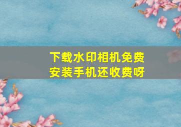 下载水印相机免费安装手机还收费呀