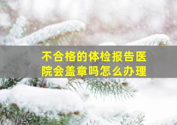 不合格的体检报告医院会盖章吗怎么办理