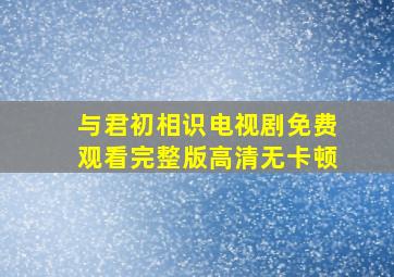 与君初相识电视剧免费观看完整版高清无卡顿