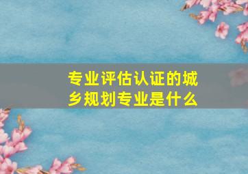 专业评估认证的城乡规划专业是什么