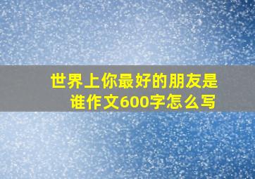 世界上你最好的朋友是谁作文600字怎么写