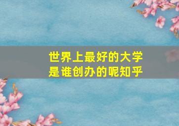 世界上最好的大学是谁创办的呢知乎