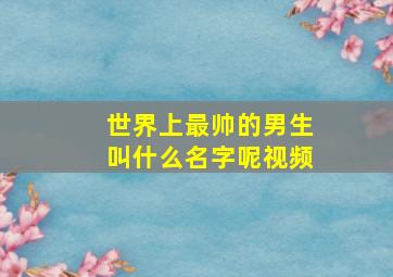 世界上最帅的男生叫什么名字呢视频