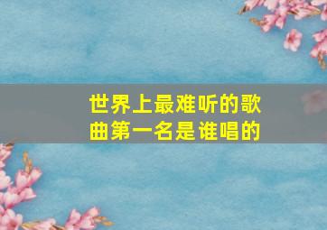 世界上最难听的歌曲第一名是谁唱的