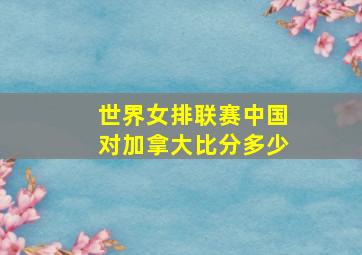 世界女排联赛中国对加拿大比分多少