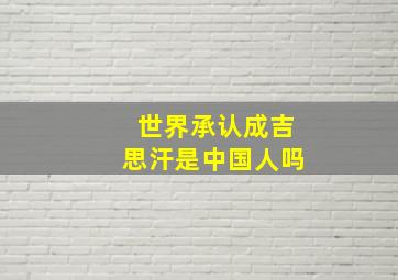 世界承认成吉思汗是中国人吗