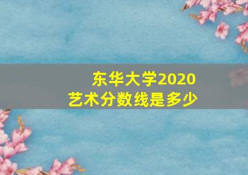 东华大学2020艺术分数线是多少