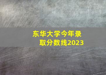 东华大学今年录取分数线2023