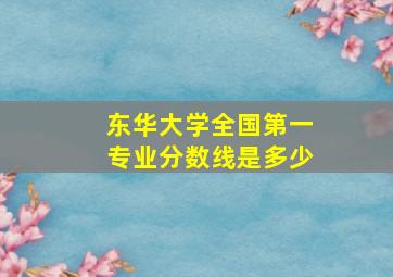 东华大学全国第一专业分数线是多少