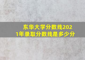 东华大学分数线2021年录取分数线是多少分