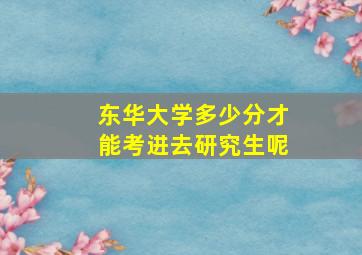 东华大学多少分才能考进去研究生呢