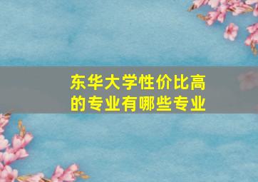 东华大学性价比高的专业有哪些专业