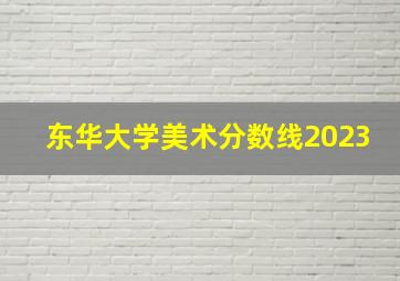 东华大学美术分数线2023