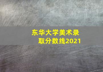 东华大学美术录取分数线2021