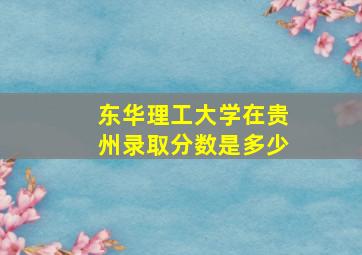 东华理工大学在贵州录取分数是多少