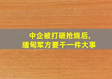 中企被打砸抢烧后,缅甸军方要干一件大事