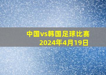 中国vs韩国足球比赛2024年4月19日