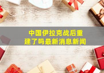 中国伊拉克战后重建了吗最新消息新闻