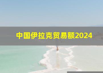 中国伊拉克贸易额2024