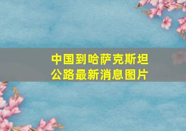 中国到哈萨克斯坦公路最新消息图片