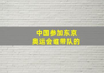 中国参加东京奥运会谁带队的