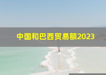 中国和巴西贸易额2023