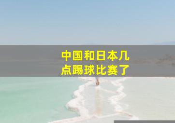 中国和日本几点踢球比赛了