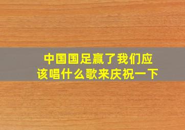 中国国足赢了我们应该唱什么歌来庆祝一下