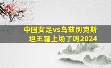 中国女足vs乌兹别克斯坦王霜上场了吗2024