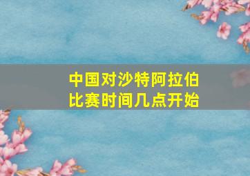 中国对沙特阿拉伯比赛时间几点开始