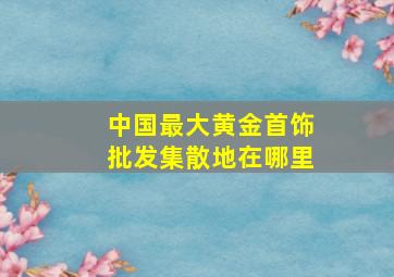 中国最大黄金首饰批发集散地在哪里