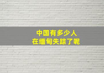 中国有多少人在缅甸失踪了呢