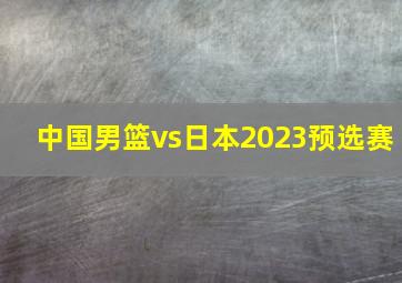 中国男篮vs日本2023预选赛