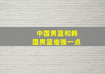 中国男篮和韩国男篮谁强一点