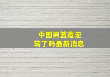 中国男篮遭逆转了吗最新消息