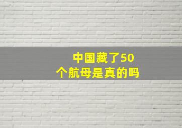 中国藏了50个航母是真的吗