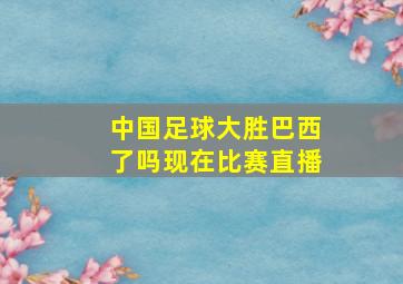 中国足球大胜巴西了吗现在比赛直播